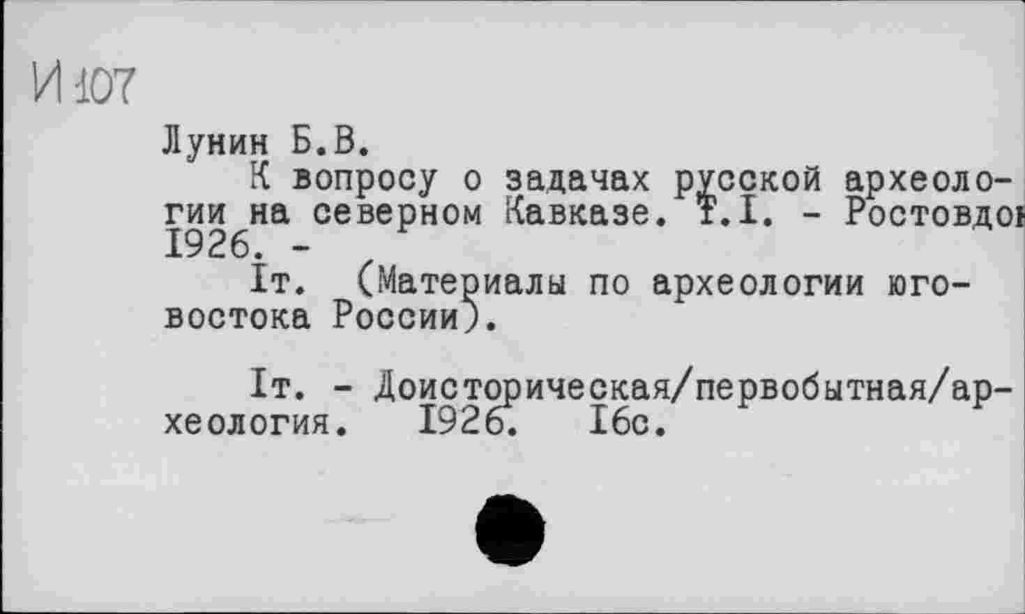 ﻿И107
Лунин Б.В.
К вопросу о задачах русской археоло-гии^на северном Кавказе. T.I. - Ростовдої
It. (Материалы по археологии юго-востока России).
1т. - Доисторическая/первобытная/ар-хеология. 1926.	16с.